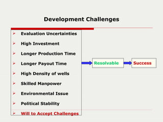 Development Challenges
 Evaluation Uncertainties
 High Investment
 Longer Production Time
 Longer Payout Time
 High Density of wells
 Skilled Manpower
 Environmental Issue
 Political Stability
 Will to Accept Challenges
Resolvable Success
 