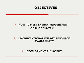  HOW TO MEET ENERGY REQUIREMENT
OF THE COUNTRY
 UNCONVENTIONAL ENERGY RESOURCE
AVAILABILITY
 DEVELOPMENT PHIL0SPHY
OBJECTIVES
 