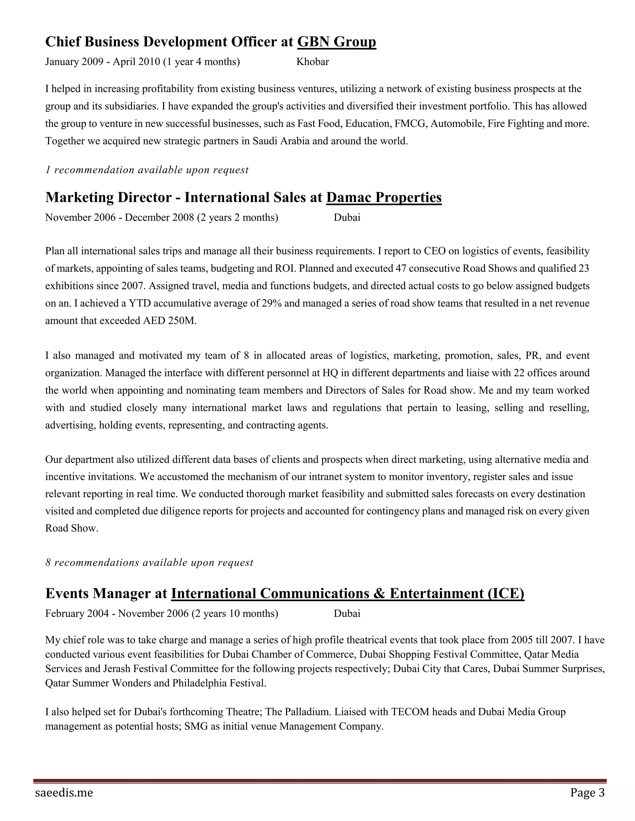 Page3
strategy and funding for the non-profit organization. My achievements there are the team I left behind, that
is currently managing around 10 social initiatives, benefitting 1000s beneficiaries, set tools to be able to
mobilize the largest volunteering network of university students in Jordan (mined the database), formed
strategic partnerships (Nuqul Foundation, British Council, Injaz and Loyac), secured a long-term fund from
British Council to train beneficiaries and our volunteers on Active Citizenship.
Chief Coach at Meydan
April 2010 - August 2010 (5 months)
Assisted in the overall management of a customized version of Y-combinator’s Program to select, train
and then empower Idea people in Jordan to build their startups and profit in a short period of time. My
main challenge while there was to accustom the Y-Combinator model for Jordanians and Arab/Islamic
marketplace. I also saw over the selection process to sift out innovative and disruptive business ideas in
Media, ICT, Online business, and/or Software solutions. Meydan has enjoyed a steady rise in popularity
amongst the Techie community of Jordan at launch in 2010. This was heavily influenced by many factor one
to do with the community coming to a tipping point by its own and wanted a destination, secondly Meydan
was one of the first Y-combinator models to be implemented in the region, which made it an immediate
destination. Rise of popularity was also influenced by an online media campaign that was implemented by
my team. Even though there was little content but the hyper media of short movies helped communicate
well. During my time there it has taken 2 batches of idea stage startups. The entrepreneurs who submitted to
those 2 batches make the backbone of the entrepreneurial eco-system in Jordan today.
3 recommendations available upon request
Chief Business Development Officer at GBN Group
January 2009 - April 2010 (1 year 4 months)
I helped in increasing profitability from existing business ventures, utilizing a network of existing business
prospects at the group and its subsidiaries. I have expanded the group's activities and diversified their
investment portfolio. This has allowed the group to venture in new successful businesses, such as Fast Food,
Education, FMCG, Automobile, Fire Fighting and more. Together we acquired new strategic partners in
Saudi Arabia and around the world.
1 recommendation available upon request
Marketing Manager - International Sales at Damac Properties
November 2006 - December 2008 (2 years 2 months)
Plan all international sales trips and manage all their business requirements. I report to CEO on logistics
of events, feasibility of markets, appointing of sales teams, budgeting and ROI. Planned and executed 47
consecutive Road Shows and qualified 23 exhibitions since 2007. Assigned travel, media and functions
budgets, and directed actual costs to go below assigned budgets on an. I achieved a YTD accumulative
average of 29% and managed a series of road show teams that resulted in a net revenue amount that
exceeded AED 250M. I also managed and motivated my team of 8 in allocated areas of logistics, marketing,
promotion, sales, PR, and event organization. Managed the interface with different personnel at HQ in
 