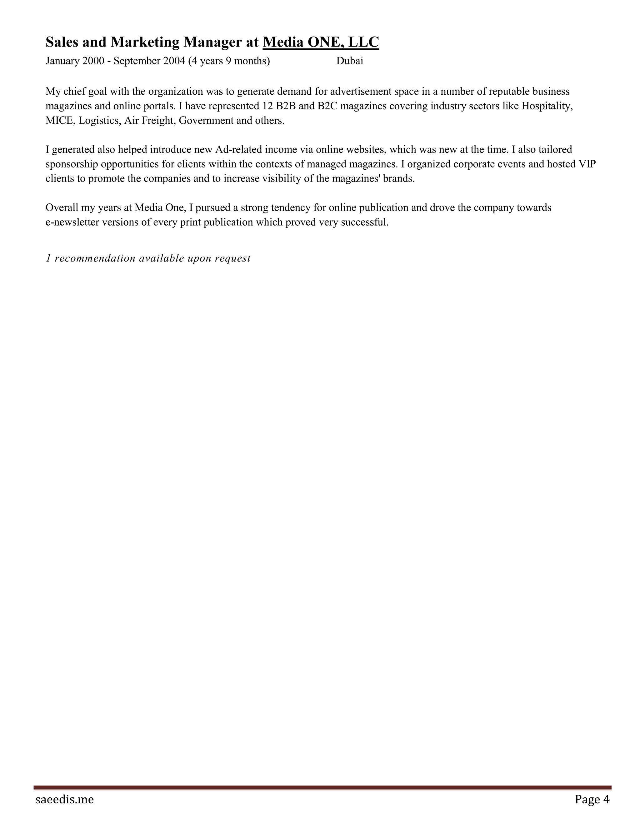 Page4
different departments and liaise with 22 offices around the world when appointing and nominating team
members and Directors of Sales for Road show. Me and my team worked with and studied closely many
international market laws and regulations that pertain to leasing, selling and reselling, advertising, holding
events, representing, and contracting agents. Our department also utilized different data bases of clients
and prospects when direct marketing, using alternative media and incentive invitations. We accustomed the
mechanism of our intranet system to monitor inventory, register sales and issue relevant reporting in real
time. We conducted thorough market feasibility and submitted sales forecasts on every destination visited
and completed due diligence reports for projects and accounted for contingency plans and managed risk on
every given Road Show.
7 recommendations available upon request
Events Manager at International Communications & Entertainment (ICE)
February 2004 - November 2006 (2 years 10 months)
My chief role was to take charge and manage a series of high profile theatrical events that took place from
2005 till 2007. I have conducted various event feasibilities for Dubai Chamber of Commerce, Dubai
Shopping Festival Committee, Qatar Media Services and Jerash Festival Committee for the following
projects respectively; Dubai City that Cares, Dubai Summer Surprises, Qatar Summer Wonders and
Philadelphia Festival. I also helped set for Dubai's forthcoming Theatre; The Palladium. Liaised with
TECOM heads and Dubai Media Group management as potential hosts; SMG as initial venue Management
Company.
Sales and Marketing Manager at Media ONE, LLC
January 2000 - September 2004 (4 years 9 months)
My chief goal with the organization was to generate demand for advertisement space in a number of reputable
business magazines and online portals. I have represented 12 B2B and B2C magazines covering industry
sectors like Hospitality, MICE, Logistics, Air Freight, Government and others. I generated also helped
introduce new Ad-related income via online websites, which was new at the time. I also tailored sponsorship
opportunities for clients within the contexts of managed magazines. I organized corporate events and hosted
VIP clients to promote the companies and to increase visibility of the magazines' brands. Overall my
years at Media One, I pursued a strong tendency for online publication and drove the company towards e-
newsletter versions of every print publication which proved very successful.
1 recommendation available upon request
Projects
Company Startup Program
December 2013 to February 2014
Members:Saeed Omar
 