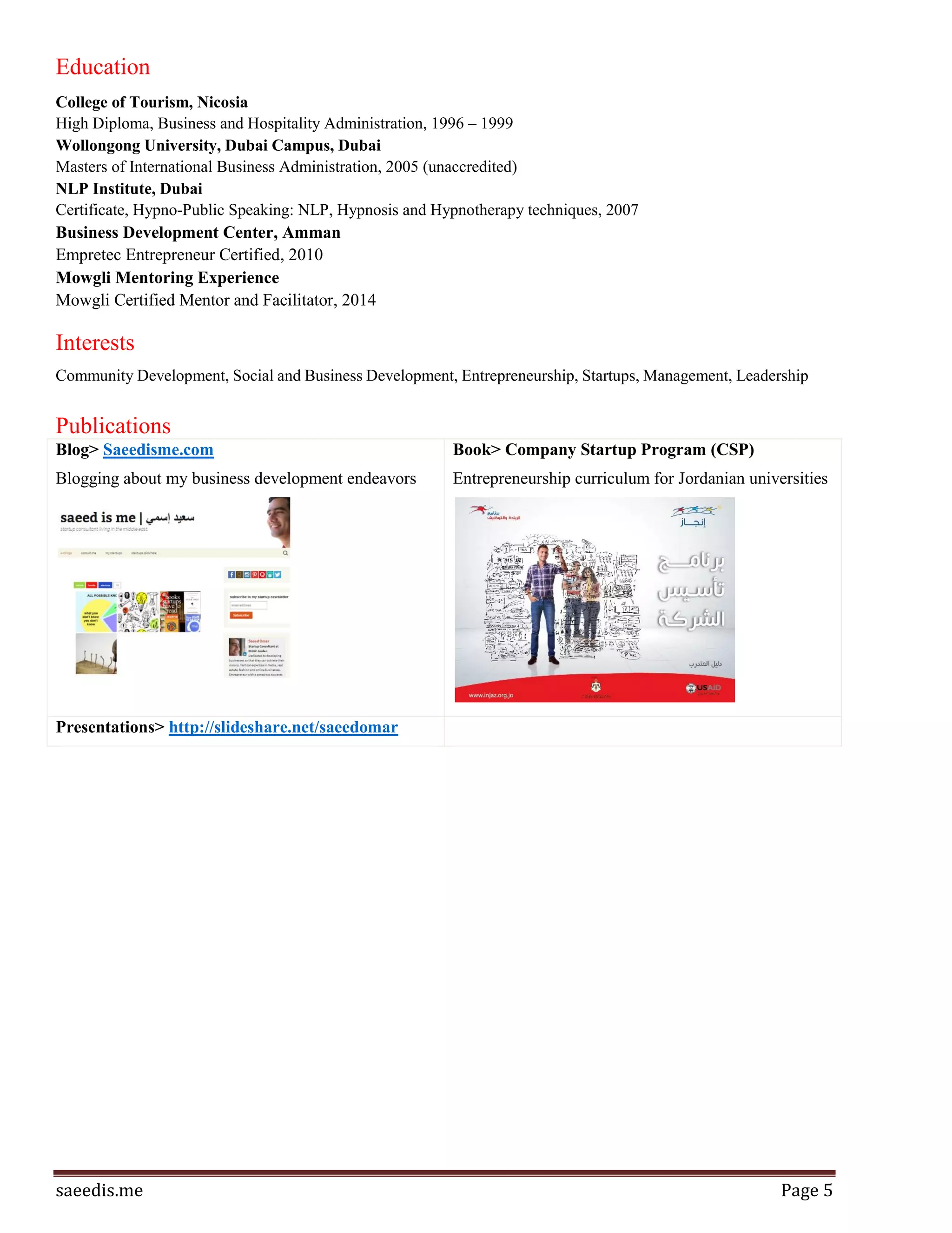 Page5
Curriculum for 4th year university students at more than 20 Jordanian universities to teach them the basics of
starting a business, persevering as an entrepreneur, build a minimum-viable product, and scale big in a tough
marketplace.
Skills & Expertise
Online Marketing
Event Management
SEO
Start-ups
E-commerce
Business Development
Community Development
Public Speaking
Social Entrepreneurship
Leadership
Marketing Management
Strategy
Entrepreneurship
Marketing Strategy
Strategic Planning
Business Planning
Management
New Business Development
Marketing
Team Management
Management Consulting
Business Strategy
Project Planning
Advertising
Direct Marketing
Budgets
Sales
Social Media Marketing
Online Advertising
International Sales
Social Media
Social Networking
Product Management
Competitive Analysis
Sales Management
Marketing Communications
Market Planning
Public Relations
CRM
 