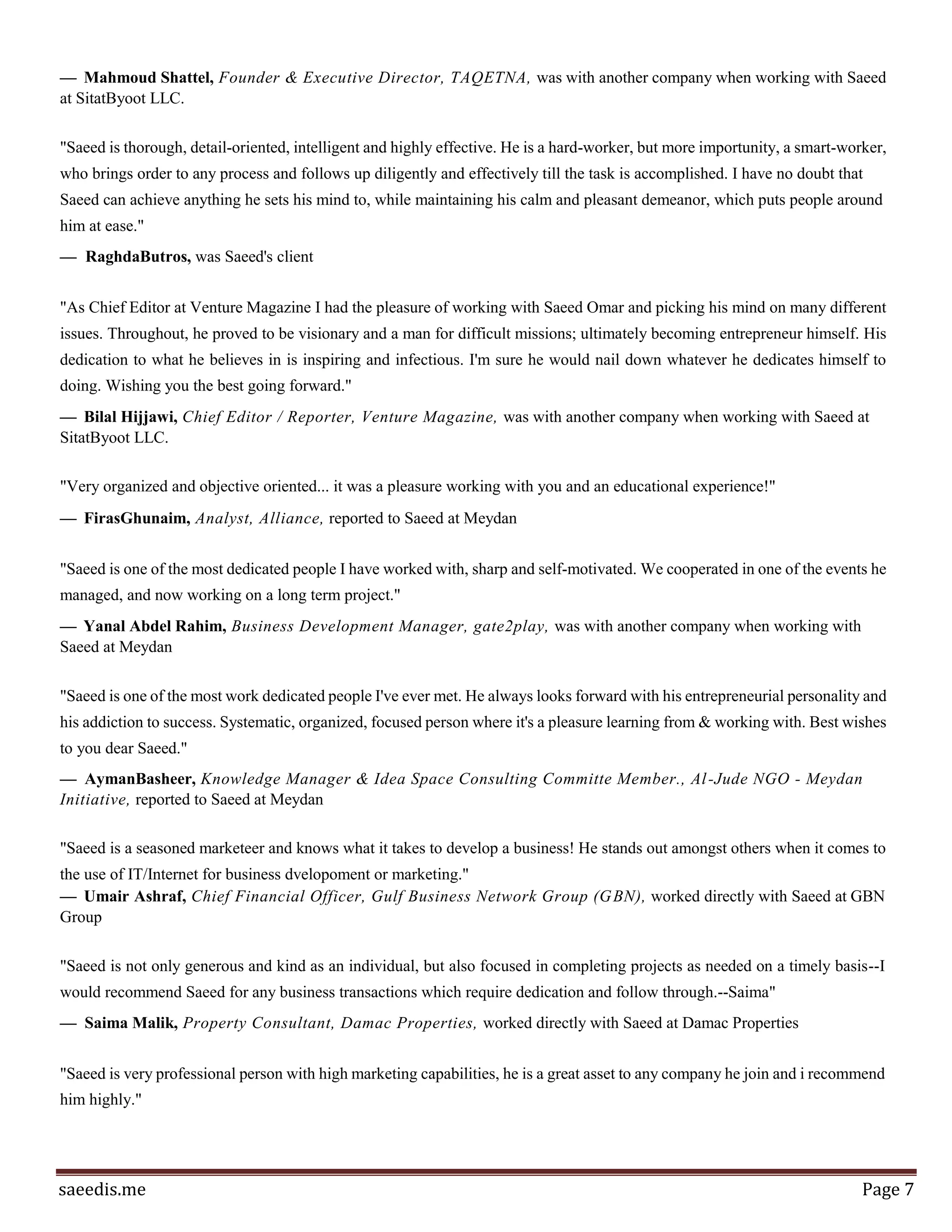 Page7
Saeed Omar
Builder at StartupJo
saeed@startupjo.com
23 people have recommended Saeed
"I had the pleasure of meeting Saeed during a recent trip to Jordan where I was conducting a market
assessment for a donor funded project. I was intrigued to hear about Sitat Byoot and was highly impressed
by Saeed's vision of creating a unique business model, that not only contributes to solving Jordan's
unemployment problem but also helps empower women especially in the rural areas. I will be delighted to
work with Saeed on any future projects in Jordan."
— Kamil Madanat, Founder, President, KMM International, was with another company when working with
Saeed at Sitat Byoot LLC.
"Saeed is a driven, passionate, and focused individual who carries himself with extraordinary
professionalism. Having seen Saeed's approach with Sitat Byoot, I don't hesitate to recommend him, as he
blends entrepreneurship traits with an effective execution of management skills in his approach to partnership
development and problem solving. He tackles opportunities in a level-headed, capable, pleasant, and results-
oriented methodology."
— Emile Cubeisy, Managing Director, IV Holdings, was with another company when working with Saeed at
Sitat Byoot LLC.
"The prompt response , the vision , the spirit that was put in Sitat Byout by Saeed made things happen for all
Sitat Byout Members . I never attended anything more effective in the community than Sitat Byout , Saed and
His wonderful wife made many dreams possible for many house wives in the region , and I believe they will
up-lift the community more and more. Way to go Guys , Sitat Byout :)"
— Omar Taweel, Owner, Taweel & Co Law Firm, was a consultant or contractor to Saeed at Sitat Byoot
LLC.
"Saeed has a high energy, superb people skills and caring for others. A true make-it-happen magician, any
business would be lucky to have him as part of their sales and marketing effort"
— Wahid Essale, Founder & CEO, Cashna online payment, was with another company when working with
Saeed at Sitat Byoot LLC.
 