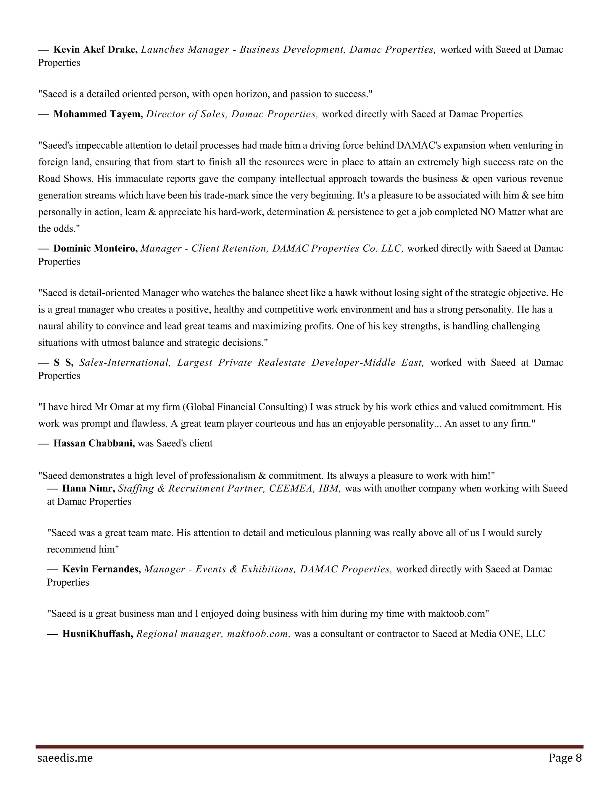 Page8
"I feel confident that Saeed will continue to succeed in his business (SitatByoot) . Saeed is a dedicated
business man and his succeed business (SitatByoot) proved that he is. In bussiness, he has proven to be a
take-charge person who is able to successfully develop plans and implement them."
— Mohammad Mansour, Team leader At Web Development Section, Aimstyle, was with another company
when working with Saeed at Sitat Byoot LLC.
"Saeed is one of the most and passionate entrepreneurs I ever met in Jordan, he is goal oriented person, with
a solid management & entrepreneurial skills, also with proven experience in entrepreneurship, Saeed was
like my manager when I was incubated in Meydan (Business incubator) establishing my start-up company;
Taqetna Renewables."
— Mahmoud Shattel, Founder & Executive Director, TAQETNA, was with another company when working
with Saeed at Sitat Byoot LLC.
"Saeed is thorough, detail-oriented, intelligent and highly effective. He is a hard-worker, but more
importunity, a smart-worker, who brings order to any process and follows up diligently and effectively till the
task is accomplished. I have no doubt that Saeed can achieve anything he sets his mind to, while maintaining
his calm and pleasant demeanor, which puts people around him at ease."
— Raghda Butros, was Saeed's client
"As Chief Editor at Venture Magazine I had the pleasure of working with Saeed Omar and picking his mind
on many different issues. Throughout, he proved to be visionary and a man for difficult missions; ultimately
becoming entrepreneur himself. His dedication to what he believes in is inspiring and infectious. I'm sure he
would nail down whatever he dedicates himself to doing. Wishing you the best going forward."
— Bilal Hijjawi, Chief Editor / Reporter, Venture Magazine, was with another company when working with
Saeed at Sitat Byoot LLC.
"I have worked with Saeed first in Takaful NGO and later on different other projects. Saeed is a hardworking
individual with great interpersonal skills. His communication and negotiation skills are always valuable to
any project he works on. Saeed's passion for entrepreneurship and experience in it is a great advantage as
well. It is always my pleasure to work with him on any kind of venture."
— Hussein AlSarabi, Business Development Manager, Takaful, worked indirectly for Saeed at Arab Startup
Consultants
"Saeed has the experience and the knowledge to help grow start-ups and push entrepreneurship ecosystems
to the next level. in addition to his experience with building content for entrepreneurial organizations he
has a unique positive approach into dealing with situations which made working with him a interesting and
educational experience."
 