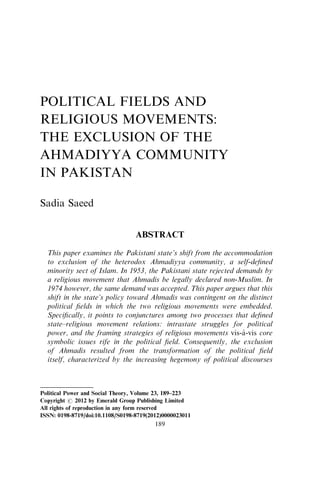 POLITICAL FIELDS AND 
RELIGIOUS MOVEMENTS: 
THE EXCLUSION OF THE 
AHMADIYYA COMMUNITY 
IN PAKISTAN 
Sadia Saeed 
ABSTRACT 
This paper examines the Pakistani state’s shift from the accommodation 
to exclusion of the heterodox Ahmadiyya community, a self-defined 
minority sect of Islam. In 1953, the Pakistani state rejected demands by 
a religious movement that Ahmadis be legally declared non-Muslim. In 
1974 however, the same demand was accepted. This paper argues that this 
shift in the state’s policy toward Ahmadis was contingent on the distinct 
political fields in which the two religious movements were embedded. 
Specifically, it points to conjunctures among two processes that defined 
state–religious movement relations: intrastate struggles for political 
power, and the framing strategies of religious movements vis-a` -vis core 
symbolic issues rife in the political field. Consequently, the exclusion 
of Ahmadis resulted from the transformation of the political field 
itself, characterized by the increasing hegemony of political discourses 
Political Power and Social Theory, Volume 23, 189–223 
Copyright r 2012 by Emerald Group Publishing Limited 
All rights of reproduction in any form reserved 
ISSN: 0198-8719/doi:10.1108/S0198-8719(2012)0000023011 
189 
 