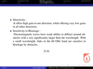 Outline INTRODUCTION MM-Wave networks Conclusion REFERENCES
Directivity:
It offers high gain in one direction, while offering very low gains
in all other directions.
Sensitivity to Blockage :
Electromagnetic waves have weak ability to diffract around ob-
stacles with a size signiﬁcantly larger than the wavelength. With
a small wavelength, links in the 60 GHz band are sensitive to
blockage by obstacles.
[3,4]
12 / 23 saeed sadeghi velni Millimeter Wave in 5G Cellular Networks
 