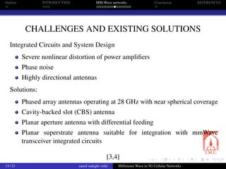 Outline INTRODUCTION MM-Wave networks Conclusion REFERENCES
CHALLENGES AND EXISTING SOLUTIONS
Integrated Circuits and System Design
Severe nonlinear distortion of power ampliﬁers
Phase noise
Highly directional antennas
Solutions:
Phased array antennas operating at 28 GHz with near spherical coverage
Cavity-backed slot (CBS) antenna
Planar aperture antenna with differential feeding
Planar superstrate antenna suitable for integration with mmWave
transceiver integrated circuits
[3,4]
13 / 23 saeed sadeghi velni Millimeter Wave in 5G Cellular Networks
 