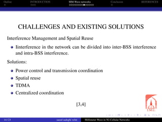Outline INTRODUCTION MM-Wave networks Conclusion REFERENCES
CHALLENGES AND EXISTING SOLUTIONS
Interference Management and Spatial Reuse
Iinterference in the network can be divided into inter-BSS interference
and intra-BSS interference.
Solutions:
Power control and transmission coordination
Spatial reuse
TDMA
Centralized coordination
[3,4]
14 / 23 saeed sadeghi velni Millimeter Wave in 5G Cellular Networks
 
