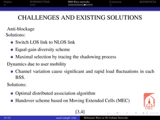 Outline INTRODUCTION MM-Wave networks Conclusion REFERENCES
CHALLENGES AND EXISTING SOLUTIONS
Anti-blockage
Solutions:
Switch LOS link to NLOS link
Equal-gain diversity scheme
Maximal selection by tracing the shadowing process
Dynamics due to user mobility
Channel variation cause signiﬁcant and rapid load ﬂuctuations in each
BSS.
Solutions:
Optimal distributed association algorithm
Handover scheme based on Moving Extended Cells (MEC)
[3,4]
15 / 23 saeed sadeghi velni Millimeter Wave in 5G Cellular Networks
 