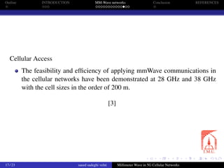 Outline INTRODUCTION MM-Wave networks Conclusion REFERENCES
Cellular Access
The feasibility and efﬁciency of applying mmWave communications in
the cellular networks have been demonstrated at 28 GHz and 38 GHz
with the cell sizes in the order of 200 m.
[3]
17 / 23 saeed sadeghi velni Millimeter Wave in 5G Cellular Networks
 