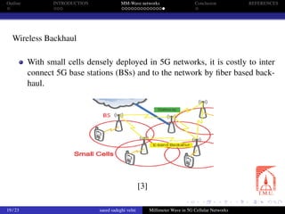 Outline INTRODUCTION MM-Wave networks Conclusion REFERENCES
Wireless Backhaul
With small cells densely deployed in 5G networks, it is costly to inter
connect 5G base stations (BSs) and to the network by ﬁber based back-
haul.
[3]
19 / 23 saeed sadeghi velni Millimeter Wave in 5G Cellular Networks
 