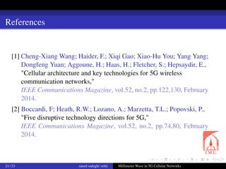 References
[1] Cheng-Xiang Wang; Haider, F.; Xiqi Gao; Xiao-Hu You; Yang Yang;
Dongfeng Yuan; Aggoune, H.; Haas, H.; Fletcher, S.; Hepsaydir, E.,
"Cellular architecture and key technologies for 5G wireless
communication networks,"
IEEE Communications Magazine, vol.52, no.2, pp.122,130, February
2014.
[2] Boccardi, F; Heath, R.W.; Lozano, A.; Marzetta, T.L.; Popovski, P.,
"Five disruptive technology directions for 5G,"
IEEE Communications Magazine, vol.52, no.2, pp.74,80, February
2014.
21 / 23 saeed sadeghi velni Millimeter Wave in 5G Cellular Networks
 