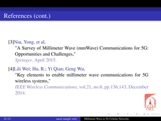 References (cont.)
[3]Niu, Yong, et al,
"A Survey of Millimeter Wave (mmWave) Communications for 5G:
Opportunities and Challenges,"
Springer, April 2015.
[4]Lili Wei; Hu, R.; Yi Qian; Geng Wu,
"Key elements to enable millimeter wave communications for 5G
wireless systems,"
IEEE Wireless Communications, vol.21, no.6, pp.136,143, December
2014.
22 / 23 saeed sadeghi velni Millimeter Wave in 5G Cellular Networks
 