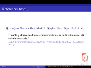 References (cont.)
[5] Jian Qiao; Xuemin Shen; Mark, J.; Qinghua Shen; Yejun He; Lei Lei,
"Enabling device-to-device communications in millimeter-wave 5G
cellular networks,"
IEEE Communications Magazine , vol.53, no.1, pp.209,215, January
2015
23 / 23 saeed sadeghi velni Millimeter Wave in 5G Cellular Networks
 