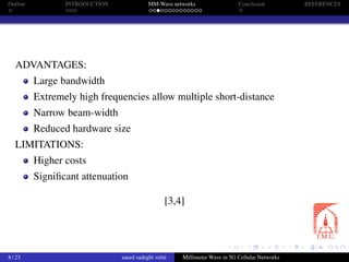 Outline INTRODUCTION MM-Wave networks Conclusion REFERENCES
ADVANTAGES:
Large bandwidth
Extremely high frequencies allow multiple short-distance
Narrow beam-width
Reduced hardware size
LIMITATIONS:
Higher costs
Signiﬁcant attenuation
[3,4]
8 / 23 saeed sadeghi velni Millimeter Wave in 5G Cellular Networks
 