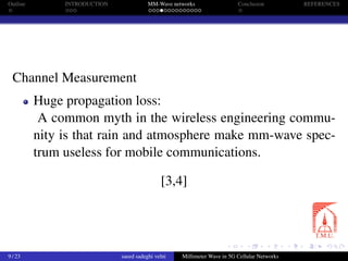 Outline INTRODUCTION MM-Wave networks Conclusion REFERENCES
Channel Measurement
Huge propagation loss:
A common myth in the wireless engineering commu-
nity is that rain and atmosphere make mm-wave spec-
trum useless for mobile communications.
[3,4]
9 / 23 saeed sadeghi velni Millimeter Wave in 5G Cellular Networks
 