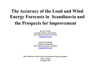 The Accuracy of the Load and Wind
Energy Forecasts in Scandinavia and
the Prospects for Improvement
Kevin F. Forbes
Associate Professor of Economics
The Catholic University of America
Forbes@CUA.edu
Ernest M. Zampelli
Professor of Economics
The Catholic University of America
Zampelli@CUA.edu
2016 Conference of the Swedish Association for Energy Economics
Luleå , Sweden
24 August 2016
 