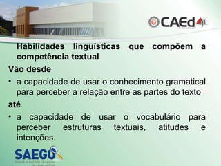 Habilidades linguísticas que compõem a competência textual Vão desde  a capacidade de usar o conhecimento gramatical para perceber a relação entre as partes do texto  até   a capacidade de usar o vocabulário para perceber estruturas textuais, atitudes e intenções. 