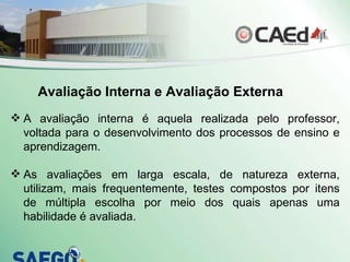 Avaliação Interna e Avaliação Externa A avaliação interna é aquela realizada pelo professor, voltada para o desenvolvimento dos processos de ensino e aprendizagem.  As avaliações em larga escala, de natureza externa, utilizam, mais frequentemente, testes compostos por itens de múltipla escolha por meio dos quais apenas uma habilidade é avaliada.  