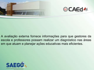 A avaliação externa fornece informações para que gestores da escola e professores possam realizar um diagnóstico nas áreas em que atuam e planejar ações educativas mais eficientes. 