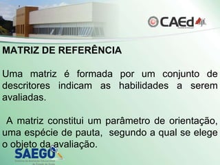 MATRIZ DE REFERÊNCIA Uma matriz é formada por um conjunto de descritores indicam as habilidades a serem avaliadas. A matriz constitui um parâmetro de orientação, uma espécie de pauta,  segundo a qual se elege o objeto da avaliação. 