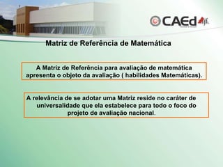 A relevância de se adotar uma Matriz reside no caráter de  universalidade que ela estabelece para todo o foco do  projeto de avaliação nacional .   A Matriz de Referência para avaliação de matemática apresenta o objeto da avaliação ( habilidades Matemáticas). Matriz de Referência de Matemática 