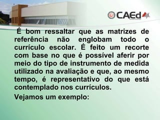 É bom ressaltar que as matrizes de referência não englobam todo o currículo escolar. É feito um recorte com base no que é possível aferir por meio do tipo de instrumento de medida utilizado na avaliação e que, ao mesmo tempo, é representativo do que está contemplado nos currículos. Vejamos um exemplo: 