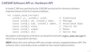 CAESAR Software API vs. Hardware API 
A simple C API was specified by the CAESAR secretariat for reference software 
implementations of the first round candidates. 
int crypto_aead_encrypt ( 
uint8_t c , uint64_t  clen , // Ciphertext 
const uint8_t m, uint64_t mlen , // Message 
const uint8_t ad , uint64_t adlen , // Associated Data 
const uint8_t nsec , // ( Secret IV ) 
const uint8_t npub , // Nonce 
const uint8_t k ) ; // Secret Key 
Decryption and integrity verification can be performed with crypto_aead_decrypt(), 
which has an equivalent interface. 
SÆHI utilizes the same software API and a simple memory-mapped hardware API. The 
software side is essentially a driver suitable for bare metal implementation. 
11/17 
 