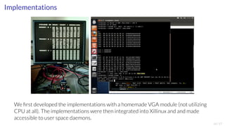 Implementations 
We first developed the implementations with a homemade VGA module (not utilizing 
CPU at all). The implementations were then integrated into Xillinux and and made 
accessible to user space daemons. 
14/17 
 