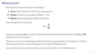 What to test? 
We hope to measure for each candidate: 
A Area. FPGA Slices or ASIC Gate Equivalents. 
W Power. Power consumption (Watts = J/s). 
R Speed. Ideal throughput (Bytes/Second). 
One key goal is to maximize 
e = RW 
: 
Note that doubling Afor factor 2 parallelism will approximately double both RandW 
and ewill remain constant. 
The same is true for doubling the clock frequency since power consumption is almost 
linearly dependent on clock frequency for most (CMOS) circuits. 
Hence Bytes/Joule is perhaps the most relevant metric for mobile devices. 
15/17 
 