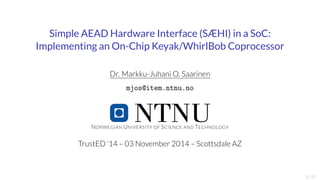 Simple AEAD Hardware Interface (SÆHI) in a SoC: 
Implementing an On-Chip Keyak/WhirlBob Coprocessor 
Dr. Markku-JuhaniO. Saarinen 
mjos@item.ntnu.no 
NORWEGIAN UNIVERSITY OF SCIENCE AND TECHNOLOGY 
TrustED ’14 – 03 November 2014 – Scottsdale AZ 
2/17 
 