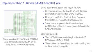 Implementation 1: Keyak (SHA3 Keccak) Core 
k1600_1 
O[63:0] 
O[63:0] 
O[63:0] 
O[63:0] 
O[63:0] 
O[63:0] 
O[63:0] 
O[63:0] 
O[63:0] 
O[63:0] 
O[63:0] 
O[63:0] 
O[63:0] 
O[63:0] 
O[63:0] 
O[63:0] 
O[63:0] 
O[63:0] 
O[63:0] 
O[63:0] 
O[63:0] 
O[63:0] 
O[63:0] 
I0[63:0] 
I1[63:0] t1[23]_i 
O[63:0] 
I0[63:0] 
I1[63:0] t1[24]_i 
O[63:0] 
A[4:0] O[63:0] 
k1600 
clk 
in[1599:0] 
rnd[4:0] 
out[1599:0] 
keccak_rc_i 
RTL_ROM 
tp[0]_i 
O[63:0] 
RTL_XOR 
I0[63:0] 
I1[63:0] 
tp[0]0_i 
O[63:0] 
RTL_XOR 
I0[63:0] 
I1[63:0] 
tp[0]1_i 
O[63:0] 
RTL_XOR 
I0[63:0] 
I1[63:0] 
tp[0]2_i 
O[63:0] 
RTL_XOR 
I0[63:0] 
I1[63:0] 
tp[1]_i 
O[63:0] 
RTL_XOR 
I0[63:0] 
I1[63:0] 
tp[1]0_i 
O[63:0] 
RTL_XOR 
I0[63:0] 
I1[63:0] 
tp[1]1_i 
O[63:0] 
RTL_XOR 
I0[63:0] 
I1[63:0] 
tp[1]2_i 
O[63:0] 
RTL_XOR 
I0[63:0] 
I1[63:0] 
tp[2]_i 
O[63:0] 
RTL_XOR 
I0[63:0] 
I1[63:0] 
tp[2]0_i 
O[63:0] 
RTL_XOR 
I0[63:0] 
I1[63:0] 
tp[2]1_i 
O[63:0] 
RTL_XOR 
I0[63:0] 
I1[63:0] 
tp[2]2_i 
O[63:0] 
RTL_XOR 
I0[63:0] 
I1[63:0] 
tp[3]_i 
O[63:0] 
RTL_XOR 
I0[63:0] 
I1[63:0] 
tp[3]0_i 
O[63:0] 
RTL_XOR 
I0[63:0] 
I1[63:0] 
tp[3]1_i 
O[63:0] 
RTL_XOR 
I0[63:0] 
I1[63:0] 
tp[3]2_i 
O[63:0] 
RTL_XOR 
I0[63:0] 
I1[63:0] 
tp[4]_i 
O[63:0] 
RTL_XOR 
I0[63:0] 
I1[63:0] 
tp[4]0_i 
O[63:0] 
RTL_XOR 
I0[63:0] 
I1[63:0] 
tp[4]1_i 
O[63:0] 
RTL_XOR 
I0[63:0] 
I1[63:0] 
tp[4]2_i 
O[63:0] 
RTL_XOR 
I0[63:0] 
I1[63:0] 
t1[0]_i 
RTL_XOR 
I0[63:0] 
I1[63:0] 
t1[0]0_i 
O[63:0] 
RTL_XOR 
I0[63:0] 
I1[63:0] 
t1[1]_i 
RTL_XOR 
I0[63:0] 
I1[63:0] 
t1[1]0_i 
O[63:0] 
RTL_XOR 
I0[63:0] 
I1[63:0] 
t1[2]_i 
RTL_XOR 
I0[63:0] 
I1[63:0] 
t1[2]0_i 
O[63:0] 
RTL_XOR 
I0[63:0] 
I1[63:0] 
t1[3]_i 
RTL_XOR 
I0[63:0] 
I1[63:0] 
t1[3]0_i 
O[63:0] 
RTL_XOR 
I0[63:0] 
I1[63:0] 
t1[4]_i 
RTL_XOR 
I0[63:0] 
I1[63:0] 
t1[4]0_i 
O[63:0] 
RTL_XOR 
I0[63:0] 
I1[63:0] 
t1[5]_i 
RTL_XOR 
I0[63:0] 
I1[63:0] 
t1[5]0_i 
O[63:0] 
RTL_XOR 
I0[63:0] 
I1[63:0] 
t1[6]_i 
RTL_XOR 
I0[63:0] 
I1[63:0] 
t1[6]0_i 
O[63:0] 
RTL_XOR 
I0[63:0] 
I1[63:0] 
t1[7]_i 
RTL_XOR 
I0[63:0] 
I1[63:0] 
t1[7]0_i 
O[63:0] 
RTL_XOR 
I0[63:0] 
I1[63:0] 
t1[8]_i 
RTL_XOR 
I0[63:0] 
I1[63:0] 
t1[8]0_i 
O[63:0] 
RTL_XOR 
I0[63:0] 
I1[63:0] 
t1[9]_i 
RTL_XOR 
I0[63:0] 
I1[63:0] 
t1[9]0_i 
O[63:0] 
RTL_XOR 
I0[63:0] 
I1[63:0] 
t1[10]_i 
RTL_XOR 
I0[63:0] 
I1[63:0] 
t1[10]0_i 
O[63:0] 
RTL_XOR 
I0[63:0] 
I1[63:0] 
t1[11]_i 
RTL_XOR 
I0[63:0] 
I1[63:0] 
t1[11]0_i 
O[63:0] 
RTL_XOR 
I0[63:0] 
I1[63:0] 
t1[12]_i 
RTL_XOR 
I0[63:0] 
I1[63:0] 
t1[12]0_i 
O[63:0] 
RTL_XOR 
I0[63:0] 
I1[63:0] 
t1[13]_i 
RTL_XOR 
I0[63:0] 
I1[63:0] 
t1[13]0_i 
O[63:0] 
RTL_XOR 
I0[63:0] 
I1[63:0] 
t1[14]_i 
RTL_XOR 
I0[63:0] 
I1[63:0] 
t1[14]0_i 
O[63:0] 
RTL_XOR 
I0[63:0] 
I1[63:0] 
t1[15]_i 
RTL_XOR 
I0[63:0] 
I1[63:0] 
t1[15]0_i 
O[63:0] 
RTL_XOR 
I0[63:0] 
I1[63:0] 
t1[16]_i 
RTL_XOR 
I0[63:0] 
I1[63:0] 
t1[16]0_i 
O[63:0] 
RTL_XOR 
I0[63:0] 
I1[63:0] 
t1[17]_i 
RTL_XOR 
I0[63:0] 
I1[63:0] 
t1[17]0_i 
O[63:0] 
RTL_XOR 
I0[63:0] 
I1[63:0] 
t1[18]_i 
RTL_XOR 
I0[63:0] 
I1[63:0] 
t1[18]0_i 
O[63:0] 
RTL_XOR 
I0[63:0] 
I1[63:0] 
t1[19]_i 
RTL_XOR 
I0[63:0] 
I1[63:0] 
t1[19]0_i 
O[63:0] 
RTL_XOR 
I0[63:0] 
I1[63:0] 
t1[20]_i 
RTL_XOR 
I0[63:0] 
I1[63:0] 
t1[20]0_i 
O[63:0] 
RTL_XOR 
I0[63:0] 
I1[63:0] 
t1[21]_i 
RTL_XOR 
I0[63:0] 
I1[63:0] 
t1[21]0_i 
O[63:0] 
RTL_XOR 
I0[63:0] 
I1[63:0] 
t1[22]_i 
RTL_XOR 
I0[63:0] 
I1[63:0] 
t1[22]0_i 
O[63:0] 
RTL_XOR 
RTL_XOR 
I0[63:0] 
I1[63:0] 
t1[23]0_i 
O[63:0] 
RTL_XOR 
RTL_XOR 
I0[63:0] 
I1[63:0] 
t1[24]0_i 
O[63:0] 
RTL_XOR 
I0[63:0] 
I1[63:0] 
t3[0]_i 
O[63:0] 
RTL_XOR 
I0[63:0] 
I1[63:0] 
O[63:0] 
O[63:0] 
O[63:0] 
O[63:0] 
t3[0]0_i 
O[63:0] 
RTL_XOR 
I0[63:0] 
I1[63:0] 
t3[0]0_i__0 
RTL_AND 
I1[63:0] 
I0[63:0] 
t3[1]_i 
O[63:0] 
RTL_XOR 
I0[63:0] 
I1[63:0] 
t3[1]0_i 
RTL_AND 
I1[63:0] 
I0[63:0] 
t3[2]_i 
O[63:0] 
RTL_XOR 
I0[63:0] 
I1[63:0] 
t3[2]0_i 
RTL_AND 
I1[63:0] 
I0[63:0] 
t3[3]_i 
O[63:0] 
RTL_XOR 
I0[63:0] 
I1[63:0] 
t3[3]0_i 
RTL_AND 
I1[63:0] 
I0[63:0] 
t3[4]_i 
O[63:0] 
RTL_XOR 
I0[63:0] 
I1[63:0] 
t3[4]0_i 
O[63:0] 
RTL_AND 
I1[63:0] 
I0[63:0] 
t3[5]_i 
O[63:0] 
RTL_XOR 
I0[63:0] 
I1[63:0] 
t3[5]0_i 
O[63:0] 
RTL_AND 
I1[63:0] 
I0[63:0] 
t3[6]_i 
O[63:0] 
RTL_XOR 
I0[63:0] 
I1[63:0] 
t3[6]0_i 
O[63:0] 
RTL_AND 
I1[63:0] 
I0[63:0] 
t3[7]_i 
O[63:0] 
RTL_XOR 
I0[63:0] 
I1[63:0] 
t3[7]0_i 
O[63:0] 
RTL_AND 
I1[63:0] 
I0[63:0] 
t3[8]_i 
O[63:0] 
RTL_XOR 
I0[63:0] 
I1[63:0] 
t3[8]0_i 
O[63:0] 
RTL_AND 
I1[63:0] 
I0[63:0] 
t3[9]_i 
O[63:0] 
RTL_XOR 
I0[63:0] 
I1[63:0] 
t3[9]0_i 
O[63:0] 
RTL_AND 
I1[63:0] 
I0[63:0] 
t3[10]_i 
O[63:0] 
RTL_XOR 
I0[63:0] 
I1[63:0] 
t3[10]0_i 
O[63:0] 
RTL_AND 
I1[63:0] 
I0[63:0] 
t3[11]_i 
O[63:0] 
RTL_XOR 
I0[63:0] 
t3[11]0_i I1[63:0] 
O[63:0] 
RTL_AND 
I1[63:0] 
I0[63:0] 
t3[12]_i 
O[63:0] 
RTL_XOR 
I0[63:0] 
t3[12]0_i I1[63:0] 
O[63:0] 
RTL_AND 
I1[63:0] 
I0[63:0] 
t3[13]_i 
O[63:0] 
RTL_XOR 
I0[63:0] 
t3[13]0_i I1[63:0] 
O[63:0] 
RTL_AND 
I1[63:0] 
I0[63:0] 
t3[14]_i 
O[63:0] 
RTL_XOR 
I0[63:0] 
t3[14]0_i I1[63:0] 
O[63:0] 
RTL_AND 
I1[63:0] 
I0[63:0] 
t3[15]_i 
O[63:0] 
RTL_XOR 
I0[63:0] 
t3[15]0_i I1[63:0] 
O[63:0] 
RTL_AND 
I1[63:0] 
I0[63:0] 
t3[16]_i 
O[63:0] 
RTL_XOR 
I0[63:0] 
I1[63:0] 
t3[16]0_i 
O[63:0] 
RTL_AND 
I1[63:0] 
I0[63:0] 
t3[17]_i 
O[63:0] 
RTL_XOR 
I0[63:0] 
t3[17]0_i I1[63:0] 
O[63:0] 
RTL_AND 
I1[63:0] 
I0[63:0] 
t3[18]_i 
O[63:0] 
RTL_XOR 
I0[63:0] 
t3[18]0_i I1[63:0] 
O[63:0] 
RTL_AND 
I1[63:0] 
I0[63:0] 
t3[19]_i 
O[63:0] 
RTL_XOR 
I0[63:0] 
t3[19]0_i I1[63:0] 
O[63:0] 
RTL_AND 
I1[63:0] 
I0[63:0] 
t3[20]_i 
O[63:0] 
RTL_XOR 
I0[63:0] 
t3[20]0_i I1[63:0] 
O[63:0] 
RTL_AND 
I1[63:0] 
I0[63:0] 
t3[21]_i 
O[63:0] 
RTL_XOR 
I0[63:0] 
I1[63:0] 
t3[21]0_i 
I1[63:0] 
O[63:0] 
I0[63:0] t3[22]_i 
RTL_AND 
O[63:0] 
RTL_XOR 
I0[63:0] 
I1[63:0] 
t3[22]0_i 
O[63:0] 
RTL_AND 
I1[63:0] 
I0[63:0] 
t3[23]_i 
O[63:0] 
RTL_XOR 
I0[63:0] 
I1[63:0] 
t3[23]0_i 
O[63:0] 
RTL_AND 
I1[63:0] 
I0[63:0] 
t3[24]_i 
O[63:0] 
RTL_XOR 
I0[63:0] 
t3[24]0_i I1[63:0] 
O[63:0] 
RTL_AND 
I1[63:0] 
I0[63:0] 
63:0 
Single round of Keccak/Keyak 1600-bit 
core permutation drawn with 64-bit 
data paths. Mainly XORs visible. 
SHA3 algorithm Keccak and Keyak AEADs: 
▶ Keccak is a sponge hash with a 1600-bit core 
permutation, selected as SHA3 in 2012. 
▶ Designed by Guido Bertoni, Joan Daemen, 
Michaël Peeters, and Gilles Van Assche. 
▶ Same team proposed the Keyak family of 
AEADs that utilize the same permutation in the 
CAESAR project. 
We implemented: 
▶ The 1600-bit core in Verilog for the Artix-7 
FPGA core of Zynq 7000. 
▶ The module can be utilized for both hashing and 
authenticated encryption. 
8/17 
 