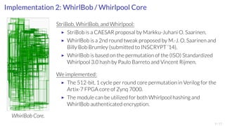 Implementation 2: WhirlBob / Whirlpool Core 
WhirlBob Core. 
StriBob, WhirlBob, and Whirlpool: 
▶ StriBob is a CAESAR proposal by Markku-JuhaniO. Saarinen. 
▶ WhirlBob is a 2nd round tweak proposed by M.-J.O. Saarinen and 
Billy Bob Brumley (submitted to INSCRYPT ’14). 
▶ WhirlBob is based on the permutation of the (ISO) Standardized 
Whirlpool 3.0 hash by Paulo Barreto and Vincent Rijmen. 
We implemented: 
▶ The 512-bit, 1 cycle per round core permutation in Verilog for the 
Artix-7 FPGA core of Zynq 7000. 
▶ The module can be utilized for both Whirlpool hashing and 
WhirlBob authenticated encryption. 
9/17 
 
