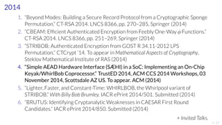 2014 
1. “Beyond Modes: Building a Secure Record Protocol from a Cryptographic Sponge 
Permutation.” CT-RSA 2014. LNCS 8366, pp. 270–285, Springer (2014) 
2. “CBEAM: Efficient Authenticated Encryption from Feebly One-Way ϕ Functions.” 
CT-RSA 2014. LNCS 8366, pp. 251–269, Springer (2014) 
3. “STRIBOB: Authenticated Encryption from GOST R 34.11-2012 LPS 
Permutation.” CTCrypt ’14. To appear in Mathematical Aspects of Cryptography, 
Steklov Mathematical Institute of RAS (2014) 
4. “Simple AEAD Hardware Interface (SÆHI) in a SoC: Implementing an On-Chip 
Keyak/WhirlBob Coprocessor.” TrustED 2014, ACMCCS 2014Workshops, 03 
November 2014, Scottsdale AZ US. To appear. ACM(2014) 
5. “Lighter, Faster, and Constant-Time: WHIRLBOB, the Whirlpool variant of 
STRIBOB.” With Billy Bob Brumley. IACR ePrint 2014/501. Submitted (2014) 
6. “BRUTUS: Identifying CryptanalyticWeaknesses in CAESAR First Round 
Candidates.” IACR ePrint 2014/850. Submitted (2014) 
+ Invited Talks. 1/17 
 