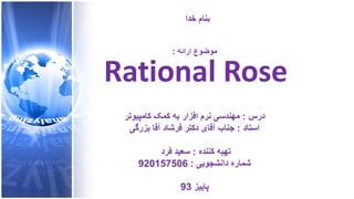 ‫ﺧﺩﺍ‬ ‫ﺑﻧﺎﻡ‬
‫ﺍﺭﺍﺋﻪ‬ ‫ﻣﻭﺿﻭﻉ‬:
Rational Rose
‫ﺩﺭﺱ‬:‫ﮐﺎﻣﭘﻳﻭﺗﺭ‬ ‫ﮐﻣﮏ‬ ‫ﺑﻪ‬ ‫ﺍﻓﺯﺍﺭ‬ ‫ﻧﺭﻡ‬ ‫ﻣﻬﻧﺩﺳﯽ‬
‫ﺍﺳﺗﺎﺩ‬:‫ﺑﺯﺭﮔﯽ‬ ‫ﺁﻗﺎ‬ ‫ﻓﺭﺷﺎﺩ‬ ‫ﺩﮐﺗﺭ‬ ‫ﺁﻗﺎی‬ ‫ﺟﻧﺎﺏ‬
‫ﮐﻧﻧﺩﻩ‬ ‫ﺗﻬﻳﻪ‬:‫ﻓﺭﺩ‬ ‫ﺳﻌﻳﺩ‬
‫ﺩﺍﻧﺷﺟﻭﻳﯽ‬ ‫ﺷﻣﺎﺭﻩ‬:920157506
‫ﭘﺎﻳﻳﺯ‬93
 