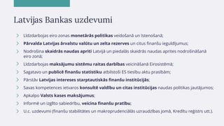 Latvijas Bankas uzdevumi
Līdzdarbojas eiro zonas monetārās politikas veidošanā un īstenošanā;
Pārvalda Latvijas ārvalstu v...