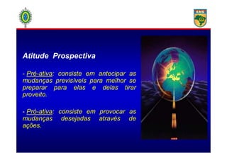 Atitude Prospectiva
- Pré-ativa: consiste em antecipar as
mudanças previsíveis para melhor semudanças previsíveis para melhor se
preparar para elas e delas tirar
proveito.
- Pró-ativa: consiste em provocar as
mudanças desejadas através de
ações.
 