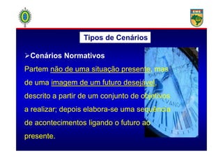Tipos de Cenários
Cenários Normativos
Partem não de uma situação presente, mas
de uma imagem de um futuro desejável,de uma imagem de um futuro desejável,
descrito a partir de um conjunto de objetivos
a realizar; depois elabora-se uma sequência
de acontecimentos ligando o futuro ao
presente.
 