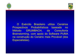 O Exército Brasileiro utiliza Cenários
Prospectivos Probabilísticos baseado noProspectivos Probabilísticos baseado no
Método GRUMBACH, da Consultoria
Brainstorming, com apoio do Software PUMA
na construção do Cenário mais Provável (dos
Especialistas). .
 