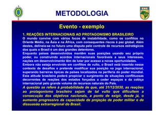 1. REAÇÕES INTERNACIONAIS AO PROTAGONISMO BRASILEIRO
O mundo convive com vários focos de instabilidade, como os conflitos no
Oriente Médio, na Ásia e na África, com consequentes riscos à paz global. Além
destes, delineia-se no futuro uma disputa pelo controle de recursos estratégicos
dos quais o Brasil é um dos grandes detentores.
Enquanto países desenvolvidos mantêm suas posições usando seu próprio
poder, ou construindo acordos internacionais favoráveis a seus interesses,
Evento - exemplo
METODOLOGIAMETODOLOGIA
poder, ou construindo acordos internacionais favoráveis a seus interesses,
nações em desenvolvimento têm de lutar por acesso a novas oportunidades.
Embora não esteja envolvido em conflitos de vulto, o Brasil está inserido nesse
contexto de desafios e pretende modificar sua posição no jogo internacional,
superando barreiras típicas de países localizados na periferia do poder mundial.
Esta atitude brasileira poderá propiciar o surgimento de situações conflituosas
decorrentes de reações dos estados forçados a ceder espaços e da cobiça
internacional pelo grande volume de recursos naturais do País.
A questão se refere à probabilidade de que, até 31/12/2030, as reações
ao protagonismo brasileiro sejam de tal vulto que dificultem a
consecução dos objetivos nacionais, a ponto de exigir, desde já, o
aumento progressivo da capacidade de projeção de poder militar e de
dissuasão extrarregional do Brasil.
 