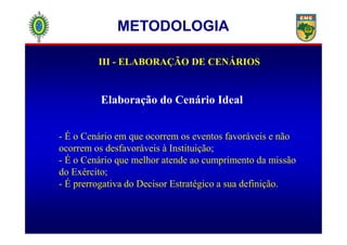 III - ELABORAÇÃO DE CENÁRIOS
Elaboração do Cenário Ideal
METODOLOGIA
- É o Cenário em que ocorrem os eventos favoráveis e não
ocorrem os desfavoráveis à Instituição;
- É o Cenário que melhor atende ao cumprimento da missão
do Exército;
- É prerrogativa do Decisor Estratégico a sua definição.
 