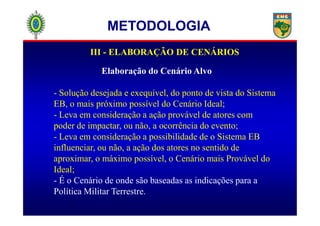 III - ELABORAÇÃO DE CENÁRIOS
Elaboração do Cenário Alvo
- Solução desejada e exequível, do ponto de vista do Sistema
EB, o mais próximo possível do Cenário Ideal;
- Leva em consideração a ação provável de atores com
METODOLOGIA
- Leva em consideração a ação provável de atores com
poder de impactar, ou não, a ocorrência do evento;
- Leva em consideração a possibilidade de o Sistema EB
influenciar, ou não, a ação dos atores no sentido de
aproximar, o máximo possível, o Cenário mais Provável do
Ideal;
- É o Cenário de onde são baseadas as indicações para a
Política Militar Terrestre.
 