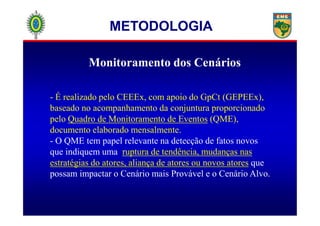 Monitoramento dos Cenários
- É realizado pelo CEEEx, com apoio do GpCt (GEPEEx),
baseado no acompanhamento da conjuntura proporcionado
METODOLOGIA
pelo Quadro de Monitoramento de Eventos (QME),
documento elaborado mensalmente.
- O QME tem papel relevante na detecção de fatos novos
que indiquem uma ruptura de tendência, mudanças nas
estratégias do atores, aliança de atores ou novos atores que
possam impactar o Cenário mais Provável e o Cenário Alvo.
 