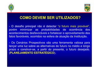 - O desafio principal não é detectar “o futuro mais provável”,
porém minimizar as probabilidades de ocorrência dos
acontecimentos desfavoráveis e fortalecer o aproveitamento dos
fatos favoráveis, ocorridos na esfera de atuação da Instituição.
COMO DEVEM SER UTILIZADOS?
fatos favoráveis, ocorridos na esfera de atuação da Instituição.
- Os Cenários Prospectivos são uma ferramenta valiosa para
lançar uma luz sobre as alternativas do futuro no médio e longo
prazo e construir-se, a partir do presente, o futuro desejado.
(PLANEJAMENTO ESTRATÉGICO).
 