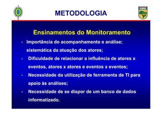 Ensinamentos do Monitoramento
- Importância do acompanhamento e análise;
sistemática da atuação dos atores;
- Dificuldade de relacionar a influência de atores x
METODOLOGIAMETODOLOGIA
- Dificuldade de relacionar a influência de atores x
eventos, atores x atores e eventos x eventos;
- Necessidade da utilização de ferramenta de TI para
apoio às análises;
- Necessidade de se dispor de um banco de dados
informatizado.
 