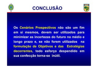 OsOs CenáriosCenários ProspectivosProspectivos nãonão sãosão umum fimfim
emem sisi mesmos,mesmos, devemdevem serser utilizadosutilizados parapara
CONCLUSÃO
minimizarminimizar asas incertezasincertezas dodo futurofuturo nono médiomédio ee
longolongo prazoprazo e,e, sese nãonão foremforem utilizadosutilizados nana
formulação de Objetivos e das Estratégias
decorrentes, todotodo esforçoesforço despendidodespendido emem
suasua confecçãoconfecção tornatorna--sese inútilinútil..
 