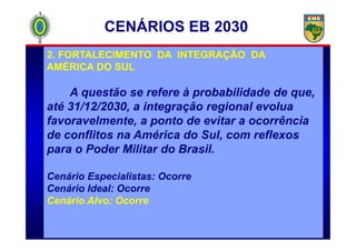 2. FORTALECIMENTO DA INTEGRAÇÃO DA
AMÉRICA DO SUL
A questão se refere à probabilidade de que,
até 31/12/2030, a integração regional evolua
favoravelmente, a ponto de evitar a ocorrência
CENÁRIOS EB 2030
favoravelmente, a ponto de evitar a ocorrência
de conflitos na América do Sul, com reflexos
para o Poder Militar do Brasil.
Cenário Especialistas: Ocorre
Cenário Ideal: Ocorre
Cenário Alvo: Ocorre
 