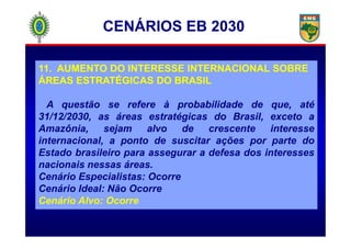 11. AUMENTO DO INTERESSE INTERNACIONAL SOBRE
ÁREAS ESTRATÉGICAS DO BRASIL
A questão se refere à probabilidade de que, até
31/12/2030, as áreas estratégicas do Brasil, exceto a
Amazônia, sejam alvo de crescente interesse
CENÁRIOS EB 2030
Amazônia, sejam alvo de crescente interesse
internacional, a ponto de suscitar ações por parte do
Estado brasileiro para assegurar a defesa dos interesses
nacionais nessas áreas.
Cenário Especialistas: Ocorre
Cenário Ideal: Não Ocorre
Cenário Alvo: Ocorre
 
