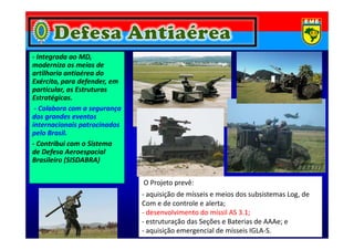 - Integrada ao MD,
moderniza os meios de
artilharia antiaérea do
Exército, para defender, em
particular, as Estruturas
Estratégicas.
- Colabora com a segurança
dos grandes eventos
internacionais patrocinadosinternacionais patrocinados
pelo Brasil.
- Contribui com o Sistema
de Defesa Aeroespacial
Brasileiro (SISDABRA)
O Projeto prevê:
- aquisição de mísseis e meios dos subsistemas Log, de
Com e de controle e alerta;
-- desenvolvimento do míssil AS 3.1;desenvolvimento do míssil AS 3.1;
- estruturação das Seções e Baterias de AAAe; e
- aquisição emergencial de mísseis IGLA-S.
 