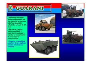- Projeto de uma nova
família de blindados que
visa substituir as viaturas
URUTU e CASCAVEL
adquiridas há mais de 40
anos.
- Oferece ao Exército
maior mobilidade e
proteção blindada para
maior mobilidade e
proteção blindada para
atender ao cumprimento
de suas missões
constitucionais.
- Recupera a capacidade
brasileira de produção de
veículos blindados de
combate.
 