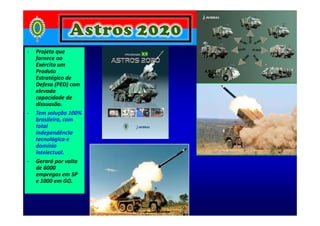 - Projeto que
fornece ao
Exército um
Produto
Estratégico de
Defesa (PED) com
elevada
capacidade de
dissuasão.
- Tem solução 100%- Tem solução 100%
brasileira, com
total
independência
tecnológica e
domínio
intelectual.
- Gerará por volta
de 6000
empregos em SP
e 1000 em GO.
 